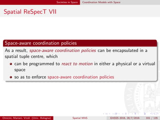 Societies in Space Coordination Models with Space
Summary
agent societies are a basic brick for MAS modelling and engineering,
including spatial aspects
coordination models can be used to build agent societies
coordination abstractions needs to include spatial concerns, so as to
be capable of expressing spatial coordination policies ruling agent
societies
many coordination models nowadays deals with space in order to
manage the complexity of systems such as pervasive intelligent
systems
Omicini, Mariani, Viroli (Univ. Bologna) Spatial MAS EASSS 2016, 28/7/2016 101 / 135
 