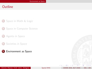 Environment as Space
MAS: Basic Abstractions
Agents in MAS
agents live within an agent society
agents live immersed within an agent environment
Basic design abstractions for MAS [WOO07]
agents are the autonomous components of the systems, embodying
the designed activities
society is meant to model and govern the relationships among agents
environment models the either virtual or physical context where the
agents are situated, capturing both the eﬀect of agent
activities and the unpredictable change brought about by
non-designed activities
Omicini, Mariani, Viroli (Univ. Bologna) Spatial MAS EASSS 2016, 28/7/2016 103 / 135
 