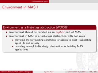 Environment as Space
Environment in MAS II
Middleware and infrastructure
environment abstractions [VHR+07]
provide agents with services useful for achieving individual and social
goals
are supported by some underlying software infrastructure managing
their creation and exploitation
→ modelling and engineering MAS environment based on agent
middleware and infrastructure
Omicini, Mariani, Viroli (Univ. Bologna) Spatial MAS EASSS 2016, 28/7/2016 105 / 135
 