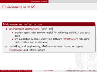 Environment as Space
Environment in MAS III
Environment, middleware, and space
environment for situated MAS means ﬁrst of all space-time
situatedness of agents, societies, and MAS as a whole
→ environment abstractions as provided by MAS middleware should deal
with space
! coordination abstractions are middleware abstractions: most of the
aforementioned coordination models (should) have an implementation
provided via coordination middleware
? how do actually existing MAS middleware deal with spatial notions?
Omicini, Mariani, Viroli (Univ. Bologna) Spatial MAS EASSS 2016, 28/7/2016 106 / 135
 