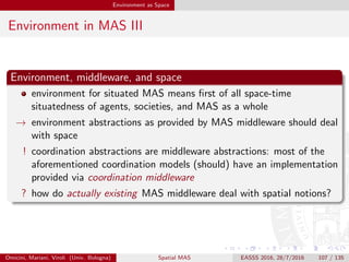 Environment as Space
MAS Middleware and Space: Examples I
Jade [BCG07]
Jade provides a distributed agent platform—where “distributed”
means that a single (logical) Jade system can be split among
diﬀerent networked hosts
the platform is FIPA compliant [Fou05]
it supports intra-platform agent (strong) mobility
it is composed by one (main) or more containers—one for each
physical hosts of the platform
each container provides a complete runtime environment for Jade
agents execution—lifecycle management, message passing facilities,
etc.
→ logical notion of locality and topology are provided via containers and
platforms, with containers mapping on to physical distribution of hosts
Omicini, Mariani, Viroli (Univ. Bologna) Spatial MAS EASSS 2016, 28/7/2016 107 / 135
 