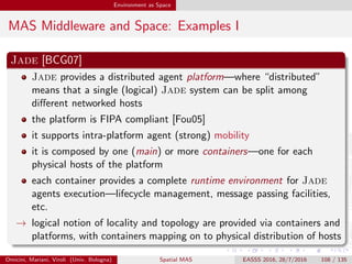 Environment as Space
MAS Middleware and Space: Examples II
Omicini, Mariani, Viroli (Univ. Bologna) Spatial MAS EASSS 2016, 28/7/2016 108 / 135
 