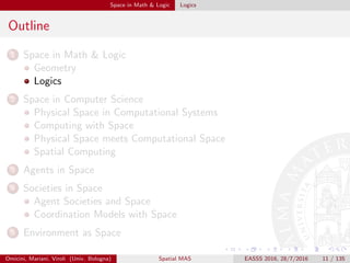 Space in Math & Logic Logics
Outline
1 Space in Math & Logic
Geometry
Logics
2 Space in Computer Science
Physical Space in Computational Systems
Computing with Space
Physical Space meets Computational Space
Spatial Computing
3 Agents in Space
4 Societies in Space
Agent Societies and Space
Coordination Models with Space
5 Environment as Space
Omicini, Mariani, Viroli (Univ. Bologna) Spatial MAS EASSS 2016, 28/7/2016 11 / 135
 