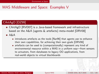 Environment as Space
MAS Middleware and Space: Examples VI
CArtAgO architecture
CArtAgO main architectural components are
artefacts are the basic bricks in the A&A meta-model, then the basic bricks in the
CArtAgO framework, too; they work as the tools for MAS designers to
properly model and implement the portion of the environment agents can
control/should deal with
workspaces play the role of the topological containers for agents and artefacts,
representing the agent working environments: since every agent and every
artefact are always associated with a workspace, workspaces can be used to
deﬁne the scope of event generation/perception for agents and artefacts
agent bodies are the architectural components enabling agent interaction with
artefacts—thus, in the very end, situatedness, at least from the individual
agent viewpoint
observable events are deﬁned by programmers, and are generated in response to speciﬁc
operation invocations as well as observable states to monitor
changes—including environment ones
Omicini, Mariani, Viroli (Univ. Bologna) Spatial MAS EASSS 2016, 28/7/2016 112 / 135
 