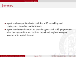 Conclusion
So What?
Landscape, basics & issues for spatial MAS
so many open issues
so many open search directions
for fully exploiting the potential of agents and MAS in spatial
computing
so as to develop the research ﬁeld of Spatial MAS
Omicini, Mariani, Viroli (Univ. Bologna) Spatial MAS EASSS 2016, 28/7/2016 115 / 135
 