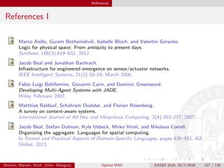 References
References I
Marco Aiello, Guram Bezhanishvili, Isabelle Bloch, and Valentin Goranko.
Logic for physical space: From antiquity to present days.
Synthese, 186(3):619–632, 2012.
Jacob Beal and Jonathan Bachrach.
Infrastructure for engineered emergence on sensor/actuator networks.
IEEE Intelligent Systems, 21(2):10–19, March 2006.
Fabio Luigi Bellifemine, Giovanni Caire, and Dominic Greenwood.
Developing Multi-Agent Systems with JADE.
Wiley, February 2007.
Matthias Baldauf, Schahram Dustdar, and Florian Rosenberg.
A survey on context-aware systems.
International Journal of Ad Hoc and Ubiquitous Computing, 2(4):263–277, 2007.
Jacob Beal, Stefan Dulman, Kyle Usbeck, Mirko Viroli, and Nikolaus Correll.
Organizing the aggregate: Languages for spatial computing.
In Formal and Practical Aspects of Domain-Speciﬁc Languages, pages 436–501. IGI
Global, 2013.
Omicini, Mariani, Viroli (Univ. Bologna) Spatial MAS EASSS 2016, 28/7/2016 117 / 135
 