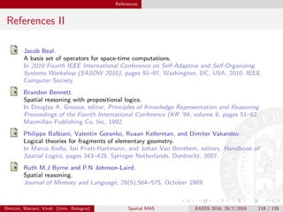 References
References II
Jacob Beal.
A basis set of operators for space-time computations.
In 2010 Fourth IEEE International Conference on Self-Adaptive and Self-Organizing
Systems Workshop (SASOW 2010), pages 91–97, Washington, DC, USA, 2010. IEEE
Computer Society.
Brandon Bennett.
Spatial reasoning with propositional logics.
In Douglas A. Grouws, editor, Principles of Knowledge Representation and Reasoning.
Proceedings of the Fourth International Conference (KR ’94, volume 8, pages 51–62.
Macmillan Publishing Co, Inc, 1992.
Philippe Balbiani, Valentin Goranko, Ruaan Kellerman, and Dimiter Vakarelov.
Logical theories for fragments of elementary geometry.
In Marco Aiello, Ian Pratt-Hartmann, and Johan Van Benthem, editors, Handbook of
Spatial Logics, pages 343–428. Springer Netherlands, Dordrecht, 2007.
Ruth M.J Byrne and P.N Johnson-Laird.
Spatial reasoning.
Journal of Memory and Language, 28(5):564–575, October 1989.
Omicini, Mariani, Viroli (Univ. Bologna) Spatial MAS EASSS 2016, 28/7/2016 118 / 135
 