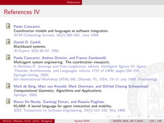 References
References IV
Paolo Ciancarini.
Coordination models and languages as software integrators.
ACM Computing Surveys, 28(2):300–302, June 1996.
Daniel D. Corkill.
Blackboard systems.
AI Expert, 6(9):40–47, 1991.
Paolo Ciancarini, Andrea Omicini, and Franco Zambonelli.
Multiagent system engineering: The coordination viewpoint.
In Nicholas R. Jennings and Yves Lesp´erance, editors, Intelligent Agents VI. Agent
Theories, Architectures, and Languages, volume 1757 of LNAI, pages 250–259.
Springer-Verlag, 2000.
6th International Workshop (ATAL’99), Orlando, FL, USA, 15–17 July 1999. Proceedings.
Mark de Berg, Marc van Kreveld, Mark Overmars, and Otfried Cheong Schwarzkopf.
Computational Geometry. Algorithms and Applications.
Springer, 2000.
Rocco De Nicola, Gianluigi Ferrari, and Rosario Pugliese.
KLAIM: A kernel language for agent interaction and mobility.
IEEE Transaction on Software Engineering, 24(5):315–330, May 1998.
Omicini, Mariani, Viroli (Univ. Bologna) Spatial MAS EASSS 2016, 28/7/2016 120 / 135
 