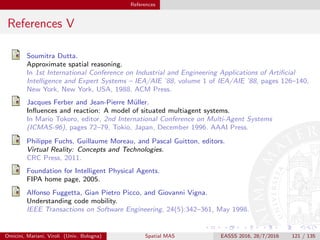 References
References V
Soumitra Dutta.
Approximate spatial reasoning.
In 1st International Conference on Industrial and Engineering Applications of Artiﬁcial
Intelligence and Expert Systems – IEA/AIE ’88, volume 1 of IEA/AIE ’88, pages 126–140,
New York, New York, USA, 1988. ACM Press.
Jacques Ferber and Jean-Pierre M¨uller.
Inﬂuences and reaction: A model of situated multiagent systems.
In Mario Tokoro, editor, 2nd International Conference on Multi-Agent Systems
(ICMAS-96), pages 72–79, Tokio, Japan, December 1996. AAAI Press.
Philippe Fuchs, Guillaume Moreau, and Pascal Guitton, editors.
Virtual Reality: Concepts and Technologies.
CRC Press, 2011.
Foundation for Intelligent Physical Agents.
FIPA home page, 2005.
Alfonso Fuggetta, Gian Pietro Picco, and Giovanni Vigna.
Understanding code mobility.
IEEE Transactions on Software Engineering, 24(5):342–361, May 1998.
Omicini, Mariani, Viroli (Univ. Bologna) Spatial MAS EASSS 2016, 28/7/2016 121 / 135
 