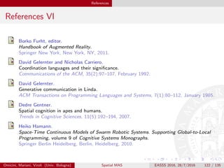 References
References VI
Borko Furht, editor.
Handbook of Augmented Reality.
Springer New York, New York, NY, 2011.
David Gelernter and Nicholas Carriero.
Coordination languages and their signiﬁcance.
Communications of the ACM, 35(2):97–107, February 1992.
David Gelernter.
Generative communication in Linda.
ACM Transactions on Programming Languages and Systems, 7(1):80–112, January 1985.
Dedre Gentner.
Spatial cognition in apes and humans.
Trends in Cognitive Sciences, 11(5):192–194, 2007.
Heiko Hamann.
Space-Time Continuous Models of Swarm Robotic Systems. Supporting Global-to-Local
Programming, volume 9 of Cognitive Systems Monographs.
Springer Berlin Heidelberg, Berlin, Heidelberg, 2010.
Omicini, Mariani, Viroli (Univ. Bologna) Spatial MAS EASSS 2016, 28/7/2016 122 / 135
 