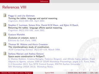 References
References VIII
Peggy Li and Lila Gleitman.
Turning the tables: language and spatial reasoning.
Cognition, 83(3):265–294, April 2002.
Stephen C Levinson, Sotaro Kita, Daniel B.M Haun, and Bj¨orn H Rasch.
Returning the tables: language aﬀects spatial reasoning.
Cognition, 84(2):155–188, June 2002.
Gustave Martelet.
´Evolution et cr´eation, tome 1.
Editions du Cerf, Paris, 1998.
Thomas W. Malone and Kevin Crowston.
The interdisciplinary study of coordination.
ACM Computing Surveys, 26(1):87–119, March 1994.
Stefano Mariani and Andrea Omicini.
Space-aware coordination in ReSpecT.
In Matteo Baldoni, Cristina Baroglio, Federico Bergenti, and Alfredo Garro, editors, From
Objects to Agents, volume 1099 of CEUR Workshop Proceedings, pages 1–7, Turin, Italy,
2–3 December 2013. Sun SITE Central Europe, RWTH Aachen University.
XIV Workshop (WOA 2013). Workshop Notes.
Omicini, Mariani, Viroli (Univ. Bologna) Spatial MAS EASSS 2016, 28/7/2016 124 / 135
 