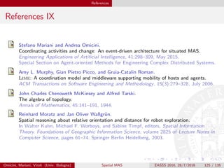 References
References IX
Stefano Mariani and Andrea Omicini.
Coordinating activities and change: An event-driven architecture for situated MAS.
Engineering Applications of Artiﬁcial Intelligence, 41:298–309, May 2015.
Special Section on Agent-oriented Methods for Engineering Complex Distributed Systems.
Amy L. Murphy, Gian Pietro Picco, and Gruia-Catalin Roman.
Lime: A coordination model and middleware supporting mobility of hosts and agents.
ACM Transactions on Software Engineering and Methodology, 15(3):279–328, July 2006.
John Charles Chenoweth McKinsey and Alfred Tarski.
The algebra of topology.
Annals of Mathematics, 45:141–191, 1944.
Reinhard Moratz and Jan Oliver Wallgr¨un.
Spatial reasoning about relative orientation and distance for robot exploration.
In Walter Kuhn, Michael F. Worboys, and Sabine Timpf, editors, Spatial Information
Theory. Foundations of Geographic Information Science, volume 2825 of Lecture Notes in
Computer Science, pages 61–74. Springer Berlin Heidelberg, 2003.
Omicini, Mariani, Viroli (Univ. Bologna) Spatial MAS EASSS 2016, 28/7/2016 125 / 135
 
