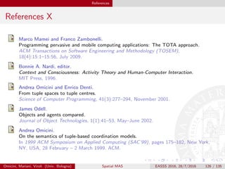 References
References X
Marco Mamei and Franco Zambonelli.
Programming pervasive and mobile computing applications: The TOTA approach.
ACM Transactions on Software Engineering and Methodology (TOSEM),
18(4):15:1–15:56, July 2009.
Bonnie A. Nardi, editor.
Context and Consciousness: Activity Theory and Human-Computer Interaction.
MIT Press, 1996.
Andrea Omicini and Enrico Denti.
From tuple spaces to tuple centres.
Science of Computer Programming, 41(3):277–294, November 2001.
James Odell.
Objects and agents compared.
Journal of Object Technologies, 1(1):41–53, May–June 2002.
Andrea Omicini.
On the semantics of tuple-based coordination models.
In 1999 ACM Symposium on Applied Computing (SAC’99), pages 175–182, New York,
NY, USA, 28 February – 2 March 1999. ACM.
Omicini, Mariani, Viroli (Univ. Bologna) Spatial MAS EASSS 2016, 28/7/2016 126 / 135
 