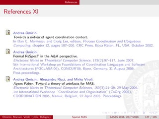 References
References XI
Andrea Omicini.
Towards a notion of agent coordination context.
In Dan C. Marinescu and Craig Lee, editors, Process Coordination and Ubiquitous
Computing, chapter 12, pages 187–200. CRC Press, Boca Raton, FL, USA, October 2002.
Andrea Omicini.
Formal ReSpecT in the A&A perspective.
Electronic Notes in Theoretical Computer Science, 175(2):97–117, June 2007.
5th International Workshop on Foundations of Coordination Languages and Software
Architectures (FOCLASA’06), CONCUR’06, Bonn, Germany, 31 August 2006.
Post-proceedings.
Andrea Omicini, Alessandro Ricci, and Mirko Viroli.
Agens Faber: Toward a theory of artefacts for MAS.
Electronic Notes in Theoretical Computer Sciences, 150(3):21–36, 29 May 2006.
1st International Workshop “Coordination and Organization” (CoOrg 2005),
COORDINATION 2005, Namur, Belgium, 22 April 2005. Proceedings.
Omicini, Mariani, Viroli (Univ. Bologna) Spatial MAS EASSS 2016, 28/7/2016 127 / 135
 