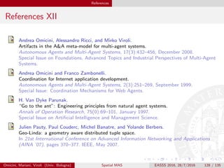 References
References XII
Andrea Omicini, Alessandro Ricci, and Mirko Viroli.
Artifacts in the A&A meta-model for multi-agent systems.
Autonomous Agents and Multi-Agent Systems, 17(3):432–456, December 2008.
Special Issue on Foundations, Advanced Topics and Industrial Perspectives of Multi-Agent
Systems.
Andrea Omicini and Franco Zambonelli.
Coordination for Internet application development.
Autonomous Agents and Multi-Agent Systems, 2(3):251–269, September 1999.
Special Issue: Coordination Mechanisms for Web Agents.
H. Van Dyke Parunak.
“Go to the ant”: Engineering principles from natural agent systems.
Annals of Operation Research, 75(0):69–101, January 1997.
Special Issue on Artiﬁcial Intelligence and Management Science.
Julien Pauty, Paul Couderc, Michel Banatre, and Yolande Berbers.
Geo-Linda: a geometry aware distributed tuple space.
In 21st International Conference on Advanced Information Networking and Applications
(AINA ’07), pages 370–377. IEEE, May 2007.
Omicini, Mariani, Viroli (Univ. Bologna) Spatial MAS EASSS 2016, 28/7/2016 128 / 135
 