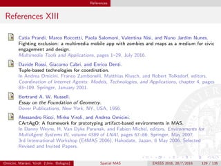 References
References XIII
Catia Prandi, Marco Roccetti, Paola Salomoni, Valentina Nisi, and Nuno Jardim Nunes.
Fighting exclusion: a multimedia mobile app with zombies and maps as a medium for civic
engagement and design.
Multimedia Tools and Applications, pages 1–29, July 2016.
Davide Rossi, Giacomo Cabri, and Enrico Denti.
Tuple-based technologies for coordination.
In Andrea Omicini, Franco Zambonelli, Matthias Klusch, and Robert Tolksdorf, editors,
Coordination of Internet Agents: Models, Technologies, and Applications, chapter 4, pages
83–109. Springer, January 2001.
Bertrand A. W. Russell.
Essay on the Foundation of Geometry.
Dover Publications, New York, NY, USA, 1956.
Alessandro Ricci, Mirko Viroli, and Andrea Omicini.
CArtAgO: A framework for prototyping artifact-based environments in MAS.
In Danny Weyns, H. Van Dyke Parunak, and Fabien Michel, editors, Environments for
MultiAgent Systems III, volume 4389 of LNAI, pages 67–86. Springer, May 2007.
3rd International Workshop (E4MAS 2006), Hakodate, Japan, 8 May 2006. Selected
Revised and Invited Papers.
Omicini, Mariani, Viroli (Univ. Bologna) Spatial MAS EASSS 2016, 28/7/2016 129 / 135
 