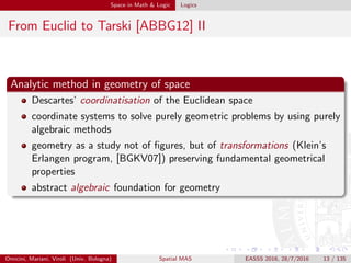 Space in Math & Logic Logics
From Euclid to Tarski [ABBG12] II
Analytic method in geometry of space
Descartes’ coordinatisation of the Euclidean space
coordinate systems to solve purely geometric problems by using purely
algebraic methods
geometry as a study not of ﬁgures, but of transformations (Klein’s
Erlangen program, [BGKV07]) preserving fundamental geometrical
properties
abstract algebraic foundation for geometry
Omicini, Mariani, Viroli (Univ. Bologna) Spatial MAS EASSS 2016, 28/7/2016 13 / 135
 