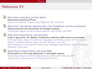 References
References XV
Mirko Viroli, Jacob Beal, and Kyle Usbeck.
Operational semantics of Proto.
Science of Computer Programming, 78(6):633–656, June 2013.
Mirko Viroli, Tom Holvoet, Alessandro Ricci, Kurt Schelfthout, and Franco Zambonelli.
Infrastructures for the environment of multiagent systems.
Autonomous Agents and Multi-Agent Systems, 14(1):49–60, July 2007.
Mirko Viroli, Danilo Pianini, and Jacob Beal.
Linda in space-time: An adaptive coordination model for mobile ad-hoc environments.
In Marjan Sirjani, editor, Coordination Languages and Models, volume 7274 of Lecture
Notes in Computer Science, pages 212–229. Springer, June 2012.
14th Conference of Coordination Models and Languages (Coordination 2012), Stockholm
(Sweden), 14-15 June.
Danny Weyns, Andrea Omicini, and James Odell.
Environment as a ﬁrst-class abstraction in multi-agent systems.
Autonomous Agents and Multi-Agent Systems, 14(1):5–30, February 2007.
Special Issue on Environments for Multi-agent Systems.
Omicini, Mariani, Viroli (Univ. Bologna) Spatial MAS EASSS 2016, 28/7/2016 131 / 135
 