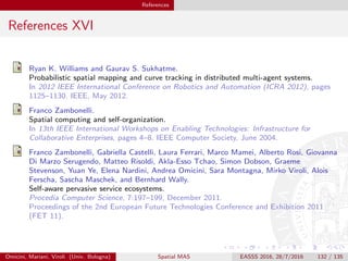 References
References XVI
Ryan K. Williams and Gaurav S. Sukhatme.
Probabilistic spatial mapping and curve tracking in distributed multi-agent systems.
In 2012 IEEE International Conference on Robotics and Automation (ICRA 2012), pages
1125–1130. IEEE, May 2012.
Franco Zambonelli.
Spatial computing and self-organization.
In 13th IEEE International Workshops on Enabling Technologies: Infrastructure for
Collaborative Enterprises, pages 4–8. IEEE Computer Society, June 2004.
Franco Zambonelli, Gabriella Castelli, Laura Ferrari, Marco Mamei, Alberto Rosi, Giovanna
Di Marzo Serugendo, Matteo Risoldi, Akla-Esso Tchao, Simon Dobson, Graeme
Stevenson, Yuan Ye, Elena Nardini, Andrea Omicini, Sara Montagna, Mirko Viroli, Alois
Ferscha, Sascha Maschek, and Bernhard Wally.
Self-aware pervasive service ecosystems.
Procedia Computer Science, 7:197–199, December 2011.
Proceedings of the 2nd European Future Technologies Conference and Exhibition 2011
(FET 11).
Omicini, Mariani, Viroli (Univ. Bologna) Spatial MAS EASSS 2016, 28/7/2016 132 / 135
 