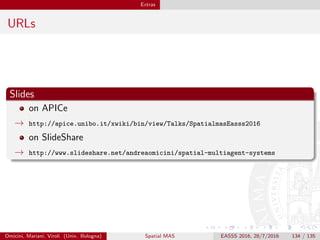 Extras
URLs
Slides
on APICe
→ http://apice.unibo.it/xwiki/bin/view/Talks/SpatialmasEasss2016
on SlideShare
→ http://www.slideshare.net/andreaomicini/spatial-multiagent-systems
Omicini, Mariani, Viroli (Univ. Bologna) Spatial MAS EASSS 2016, 28/7/2016 134 / 135
 
