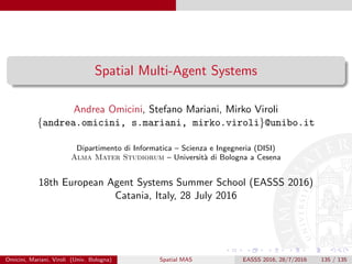 Spatial Multi-Agent Systems
Andrea Omicini, Stefano Mariani, Mirko Viroli
{andrea.omicini, s.mariani, mirko.viroli}@unibo.it
Dipartimento di Informatica – Scienza e Ingegneria (DISI)
Alma Mater Studiorum – Universit`a di Bologna a Cesena
18th European Agent Systems Summer School (EASSS 2016)
Catania, Italy, 28 July 2016
Omicini, Mariani, Viroli (Univ. Bologna) Spatial MAS EASSS 2016, 28/7/2016 135 / 135
 
