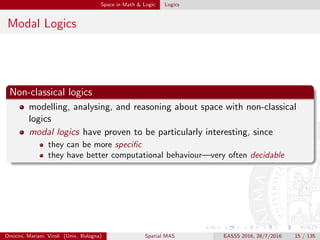 Space in Math & Logic Logics
Modal Logics
Non-classical logics
modelling, analysing, and reasoning about space with non-classical
logics
modal logics have proven to be particularly interesting, since
they can be more speciﬁc
they have better computational behaviour—very often decidable
Omicini, Mariani, Viroli (Univ. Bologna) Spatial MAS EASSS 2016, 28/7/2016 15 / 135
 