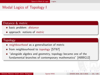 Space in Math & Logic Logics
Modal Logics of Topology I
Distance & metric
basic problem: distance
approach: notions of metric
Topology
neighbourhood as a generalisation of metric
from neighbourhood to topology [ST67]
“alongside algebra and geometry, topology became one of the
fundamental branches of contemporary mathematics” [ABBG12]
Omicini, Mariani, Viroli (Univ. Bologna) Spatial MAS EASSS 2016, 28/7/2016 16 / 135
 