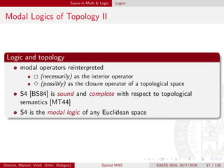 Space in Math & Logic Logics
Modal Logics of Topology II
Logic and topology
modal operators reinterpreted
(necessarily) as the interior operator
(possibly) as the closure operator of a topological space
S4 [BS84] is sound and complete with respect to topological
semantics [MT44]
S4 is the modal logic of any Euclidean space
Omicini, Mariani, Viroli (Univ. Bologna) Spatial MAS EASSS 2016, 28/7/2016 17 / 135
 