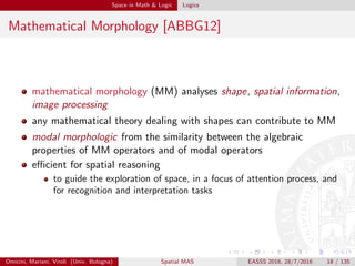Space in Math & Logic Logics
Mathematical Morphology [ABBG12]
mathematical morphology (MM) analyses shape, spatial information,
image processing
any mathematical theory dealing with shapes can contribute to MM
modal morphologic from the similarity between the algebraic
properties of MM operators and of modal operators
eﬃcient for spatial reasoning
to guide the exploration of space, in a focus of attention process, and
for recognition and interpretation tasks
Omicini, Mariani, Viroli (Univ. Bologna) Spatial MAS EASSS 2016, 28/7/2016 18 / 135
 
