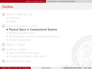 Space in Computer Science Physical Space in Computational Systems
Outline
1 Space in Math & Logic
Geometry
Logics
2 Space in Computer Science
Physical Space in Computational Systems
Computing with Space
Physical Space meets Computational Space
Spatial Computing
3 Agents in Space
4 Societies in Space
Agent Societies and Space
Coordination Models with Space
5 Environment as Space
Omicini, Mariani, Viroli (Univ. Bologna) Spatial MAS EASSS 2016, 28/7/2016 21 / 135
 