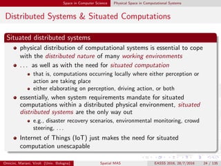 Space in Computer Science Physical Space in Computational Systems
Distributed Systems & Situated Computations
Situated distributed systems
physical distribution of computational systems is essential to cope
with the distributed nature of many working environments
. . . as well as with the need for situated computation
that is, computations occurring locally where either perception or
action are taking place
either elaborating on perception, driving action, or both
essentially, when system requirements mandate for situated
computations within a distributed physical environment, situated
distributed systems are the only way out
e.g., disaster recovery scenarios, environmental monitoring, crowd
steering, . . .
Internet of Things (IoT) just makes the need for situated
computation unescapable
Omicini, Mariani, Viroli (Univ. Bologna) Spatial MAS EASSS 2016, 28/7/2016 24 / 135
 