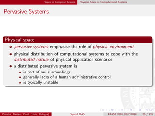Space in Computer Science Physical Space in Computational Systems
Pervasive Systems
Physical space
pervasive systems emphasise the role of physical environment
physical distribution of computational systems to cope with the
distributed nature of physical application scenarios
a distributed pervasive system is
is part of our surroundings
generally lacks of a human administrative control
is typically unstable
Omicini, Mariani, Viroli (Univ. Bologna) Spatial MAS EASSS 2016, 28/7/2016 25 / 135
 