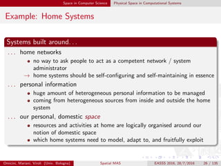 Space in Computer Science Physical Space in Computational Systems
Example: Home Systems
Systems built around. . .
. . . home networks
no way to ask people to act as a competent network / system
administrator
→ home systems should be self-conﬁguring and self-maintaining in essence
. . . personal information
huge amount of heterogeneous personal information to be managed
coming from heterogeneous sources from inside and outside the home
system
. . . our personal, domestic space
resources and activities at home are logically organised around our
notion of domestic space
which home systems need to model, adapt to, and fruitfully exploit
Omicini, Mariani, Viroli (Univ. Bologna) Spatial MAS EASSS 2016, 28/7/2016 26 / 135
 