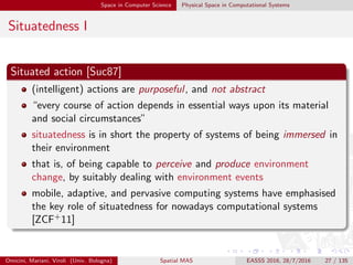 Space in Computer Science Physical Space in Computational Systems
Situatedness I
Situated action [Suc87]
(intelligent) actions are purposeful, and not abstract
“every course of action depends in essential ways upon its material
and social circumstances”
situatedness is in short the property of systems of being immersed in
their environment
that is, of being capable to perceive and produce environment
change, by suitably dealing with environment events
mobile, adaptive, and pervasive computing systems have emphasised
the key role of situatedness for nowadays computational systems
[ZCF+11]
Omicini, Mariani, Viroli (Univ. Bologna) Spatial MAS EASSS 2016, 28/7/2016 27 / 135
 
