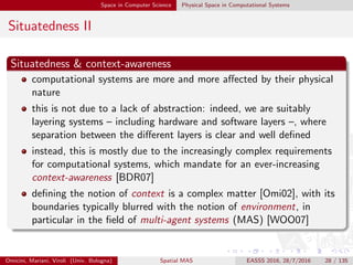 Space in Computer Science Physical Space in Computational Systems
Situatedness II
Situatedness & context-awareness
computational systems are more and more aﬀected by their physical
nature
this is not due to a lack of abstraction: indeed, we are suitably
layering systems – including hardware and software layers –, where
separation between the diﬀerent layers is clear and well deﬁned
instead, this is mostly due to the increasingly complex requirements
for computational systems, which mandate for an ever-increasing
context-awareness [BDR07]
deﬁning the notion of context is a complex matter [Omi02], with its
boundaries typically blurred with the notion of environment, in
particular in the ﬁeld of multi-agent systems (MAS) [WOO07]
Omicini, Mariani, Viroli (Univ. Bologna) Spatial MAS EASSS 2016, 28/7/2016 28 / 135
 