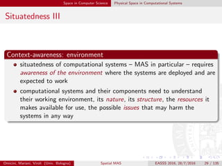 Space in Computer Science Physical Space in Computational Systems
Situatedness III
Context-awareness: environment
situatedness of computational systems – MAS in particular – requires
awareness of the environment where the systems are deployed and are
expected to work
computational systems and their components need to understand
their working environment, its nature, its structure, the resources it
makes available for use, the possible issues that may harm the
systems in any way
Omicini, Mariani, Viroli (Univ. Bologna) Spatial MAS EASSS 2016, 28/7/2016 29 / 135
 