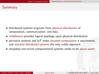 Space in Computer Science Physical Space in Computational Systems
Summary
distributed systems originate from physical distribution of
computation, communication, and data
middleware provides logical topology upon physical distribution
pervasive systems and IoT make situated computation a requirement,
and situated distributed systems the only viable approach
nowadays non-trivial computational systems needs to be space-aware
Omicini, Mariani, Viroli (Univ. Bologna) Spatial MAS EASSS 2016, 28/7/2016 31 / 135
 