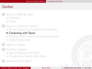 Space in Computer Science Computing with Space
Outline
1 Space in Math & Logic
Geometry
Logics
2 Space in Computer Science
Physical Space in Computational Systems
Computing with Space
Physical Space meets Computational Space
Spatial Computing
3 Agents in Space
4 Societies in Space
Agent Societies and Space
Coordination Models with Space
5 Environment as Space
Omicini, Mariani, Viroli (Univ. Bologna) Spatial MAS EASSS 2016, 28/7/2016 32 / 135
 