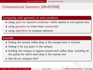 Space in Computer Science Computing with Space
Computational Geometry [dBvKOS00]
Computing with geometry to solve problems
using space to represent problems—either spatial or non spatial ones
using geometry to make them computable
using algorithms to compute solutions
Example
ﬁnding the nearest coﬀee shop in the campus here in Catania
ﬁnding it for any point in the campus
dividing the campus in regions around each coﬀee shop, including all
the points for which each shop is the nearest one
how do we compute this?
Omicini, Mariani, Viroli (Univ. Bologna) Spatial MAS EASSS 2016, 28/7/2016 33 / 135
 