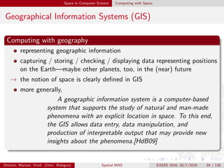 Space in Computer Science Computing with Space
Geographical Information Systems (GIS)
Computing with geography
representing geographic information
capturing / storing / checking / displaying data representing positions
on the Earth—maybe other planets, too, in the (near) future
→ the notion of space is clearly deﬁned in GIS
more generally,
A geographic information system is a computer-based
system that supports the study of natural and man-made
phenomena with an explicit location in space. To this end,
the GIS allows data entry, data manipulation, and
production of interpretable output that may provide new
insights about the phenomena.[HdB09]
Omicini, Mariani, Viroli (Univ. Bologna) Spatial MAS EASSS 2016, 28/7/2016 34 / 135
 
