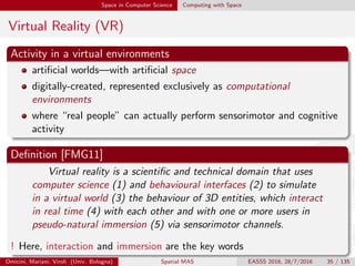 Space in Computer Science Computing with Space
Virtual Reality (VR)
Activity in a virtual environments
artiﬁcial worlds—with artiﬁcial space
digitally-created, represented exclusively as computational
environments
where “real people” can actually perform sensorimotor and cognitive
activity
Deﬁnition [FMG11]
Virtual reality is a scientiﬁc and technical domain that uses
computer science (1) and behavioural interfaces (2) to simulate
in a virtual world (3) the behaviour of 3D entities, which interact
in real time (4) with each other and with one or more users in
pseudo-natural immersion (5) via sensorimotor channels.
! Here, interaction and immersion are the key words
Omicini, Mariani, Viroli (Univ. Bologna) Spatial MAS EASSS 2016, 28/7/2016 35 / 135
 