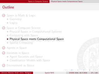 Space in Computer Science Physical Space meets Computational Space
Outline
1 Space in Math & Logic
Geometry
Logics
2 Space in Computer Science
Physical Space in Computational Systems
Computing with Space
Physical Space meets Computational Space
Spatial Computing
3 Agents in Space
4 Societies in Space
Agent Societies and Space
Coordination Models with Space
5 Environment as Space
Omicini, Mariani, Viroli (Univ. Bologna) Spatial MAS EASSS 2016, 28/7/2016 37 / 135
 