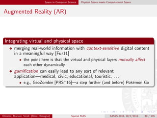Space in Computer Science Physical Space meets Computational Space
Augmented Reality (AR)
Integrating virtual and physical space
merging real-world information with context-sensitive digital content
in a meaningful way [Fur11]
the point here is that the virtual and physical layers mutually aﬀect
each other dynamically
gamiﬁcation can easily lead to any sort of relevant
application—medical, civic, educational, touristic, . . .
e.g., GeoZombie [PRS+
16]—a step further (and before) Pok´emon Go
Omicini, Mariani, Viroli (Univ. Bologna) Spatial MAS EASSS 2016, 28/7/2016 39 / 135
 