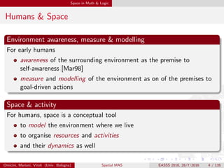 Space in Math & Logic
Humans & Space
Environment awareness, measure & modelling
For early humans
awareness of the surrounding environment as the premise to
self-awareness [Mar98]
measure and modelling of the environment as on of the premises to
goal-driven actions
Space & activity
For humans, space is a conceptual tool
to model the environment where we live
to organise resources and activities
and their dynamics as well
Omicini, Mariani, Viroli (Univ. Bologna) Spatial MAS EASSS 2016, 28/7/2016 4 / 135
 