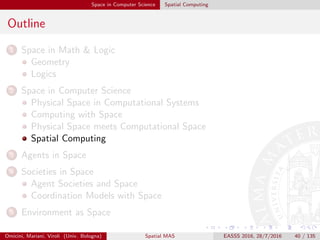 Space in Computer Science Spatial Computing
Outline
1 Space in Math & Logic
Geometry
Logics
2 Space in Computer Science
Physical Space in Computational Systems
Computing with Space
Physical Space meets Computational Space
Spatial Computing
3 Agents in Space
4 Societies in Space
Agent Societies and Space
Coordination Models with Space
5 Environment as Space
Omicini, Mariani, Viroli (Univ. Bologna) Spatial MAS EASSS 2016, 28/7/2016 40 / 135
 