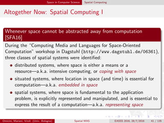 Space in Computer Science Spatial Computing
Altogether Now: Spatial Computing I
Whenever space cannot be abstracted away from computation
[SFA16]
During the “Computing Media and Languages for Space-Oriented
Computation” workshop in Dagstuhl (http://www.dagstuhl.de/06361),
three classes of spatial systems were identiﬁed:
distributed systems, where space is either a means or a
resource—a.k.a. intensive computing, or coping with space
situated systems, where location in space (and time) is essential for
computation—a.k.a. embedded in space
spatial systems, where space is fundamental to the application
problem, is explicitly represented and manipulated, and is essential to
express the result of a computation—a.k.a. representing space
Omicini, Mariani, Viroli (Univ. Bologna) Spatial MAS EASSS 2016, 28/7/2016 41 / 135
 