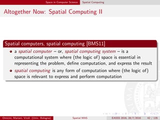 Space in Computer Science Spatial Computing
Altogether Now: Spatial Computing II
Spatial computers, spatial computing [BMS11]
a spatial computer – or, spatial computing system – is a
computational system where (the logic of) space is essential in
representing the problem, deﬁne computation, and express the result
spatial computing is any form of computation where (the logic of)
space is relevant to express and perform computation
Omicini, Mariani, Viroli (Univ. Bologna) Spatial MAS EASSS 2016, 28/7/2016 42 / 135
 
