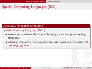 Space in Computer Science Spatial Computing
Spatial Computing Languages (SCL)
Languages for spatial computing
Spatial Computing Languages (SCL)
were born to address the issue of bringing space into programming
languages
allowing programmers to explicitly deal with space-related aspects at
the language level
Omicini, Mariani, Viroli (Univ. Bologna) Spatial MAS EASSS 2016, 28/7/2016 43 / 135
 