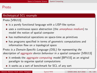Space in Computer Science Spatial Computing
Proto
Archetypical SCL example
Proto [VBU13]
is a purely functional language with a LISP-like syntax
uses a continuous space abstraction (the amorphous medium) to
model the notion of spatial computer
has mathematical operations on space-time as primitives
has programs speciﬁed in terms of geometric computations and
information ﬂow on a topological space
Proto is a Domain-Speciﬁc Language (DSL) for representing the
description of aggregate device behaviour in a spatial computer [VBU13]
it embeds the aggregate computing model [BPV15] as an original
paradigm to organise spatial computations
it works as a sort of benchmark for SCL of any sort
Omicini, Mariani, Viroli (Univ. Bologna) Spatial MAS EASSS 2016, 28/7/2016 44 / 135
 
