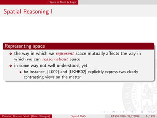Space in Math & Logic
Spatial Reasoning I
Representing space
the way in which we represent space mutually aﬀects the way in
which we can reason about space
in some way not well understood, yet
for instance, [LG02] and [LKHR02] explicitly express two clearly
contrasting views on the matter
Omicini, Mariani, Viroli (Univ. Bologna) Spatial MAS EASSS 2016, 28/7/2016 5 / 135
 